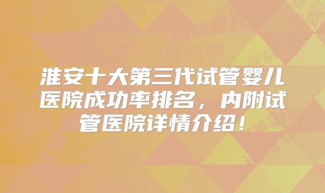 淮安十大第三代试管婴儿医院成功率排名，内附试管医院详情介绍！