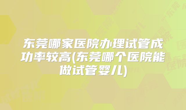 东莞哪家医院办理试管成功率较高(东莞哪个医院能做试管婴儿)