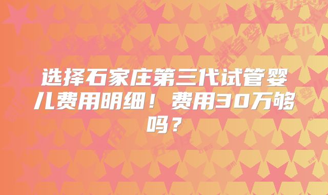 选择石家庄第三代试管婴儿费用明细！费用30万够吗？