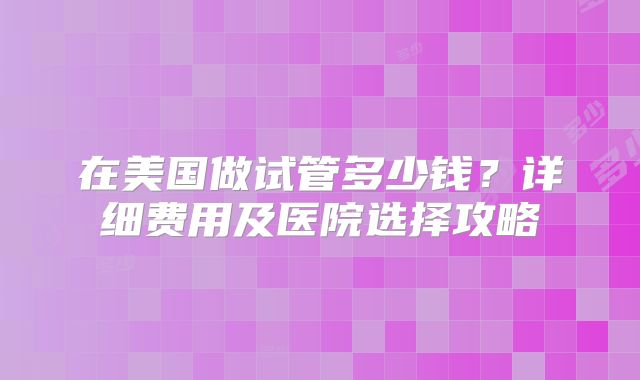 在美国做试管多少钱?详细费用及医院选择攻略