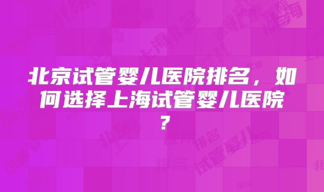 北京试管婴儿医院排名,如何选择上海试管婴儿医院?