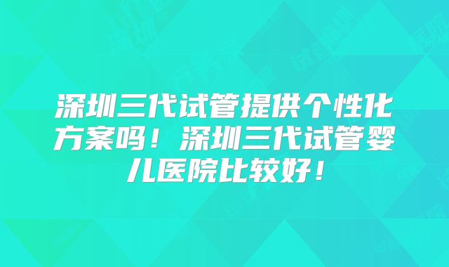 深圳三代试管提供个性化方案吗！深圳三代试管婴儿医院比较好！