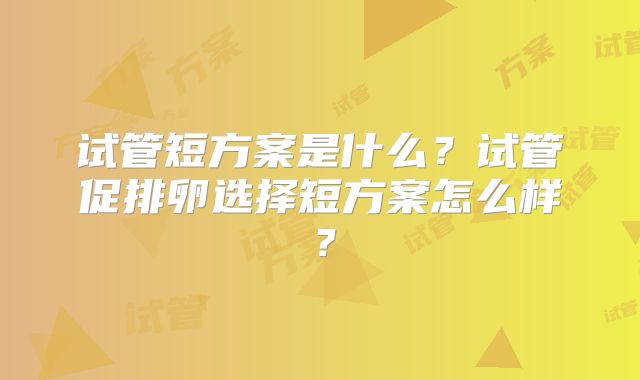 试管短方案是什么？试管促排卵选择短方案怎么样？