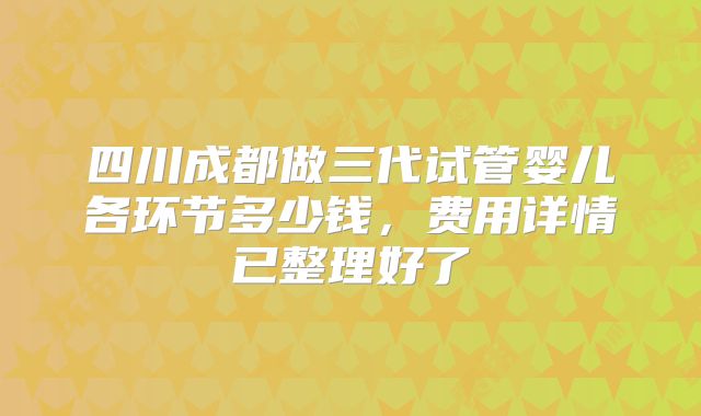 四川成都做三代试管婴儿各环节多少钱,费用详情已整理好了