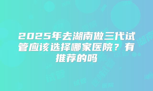2025年去湖南做三代试管应该选择哪家医院？有推荐的吗