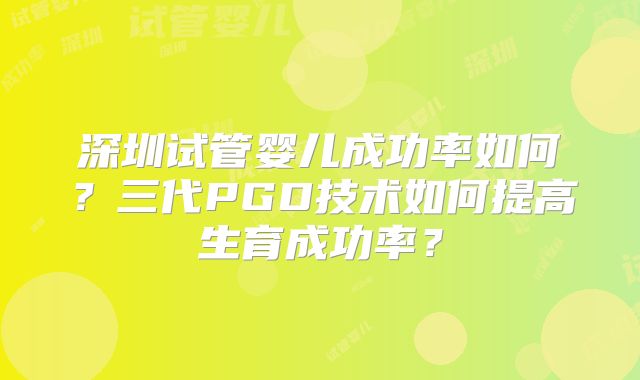 深圳试管婴儿成功率如何?三代PGD技术如何提高生育成功率?