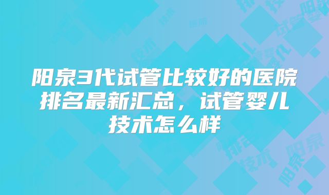阳泉3代试管比较好的医院排名最新汇总,试管婴儿技术怎么样