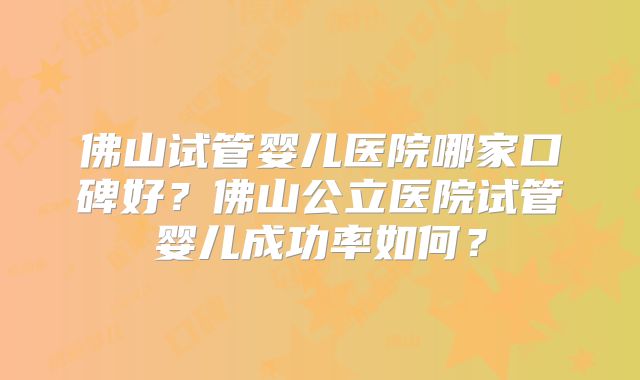 佛山试管婴儿医院哪家口碑好？佛山公立医院试管婴儿成功率如何？