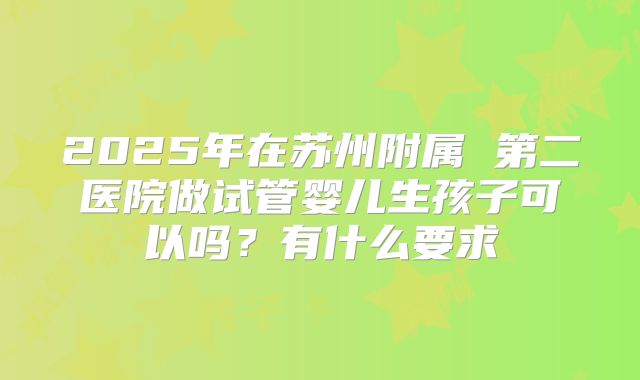 2025年在苏州附属 第二医院做试管婴儿生孩子可以吗?有什么要求