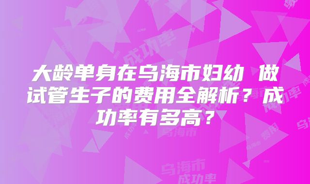 大龄单身在乌海市妇幼 做试管生子的费用全解析?成功率有多高?