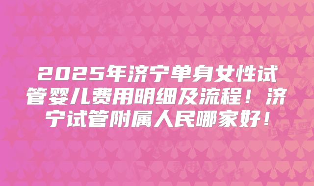 2025年济宁单身女性试管婴儿费用明细及流程!济宁试管附属人民哪家好!