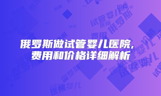 俄罗斯做试管婴儿医院, 费用和价格详细解析
