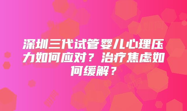 深圳三代试管婴儿心理压力如何应对？治疗焦虑如何缓解？