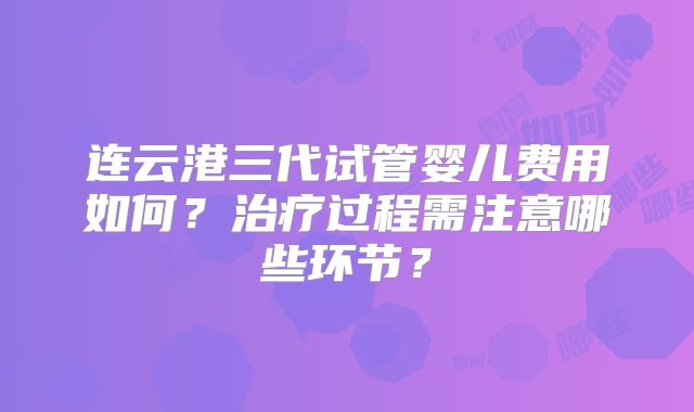连云港三代试管婴儿费用如何？治疗过程需注意哪些环节？