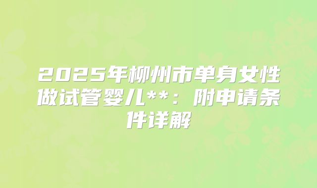 2025年柳州市单身女性做试管婴儿**：附申请条件详解