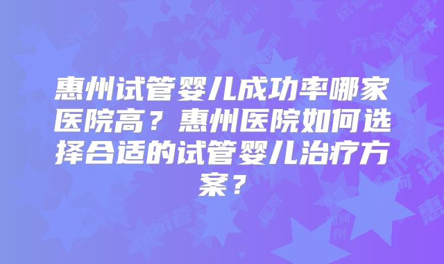 惠州试管婴儿成功率哪家医院高?惠州医院如何选择合适的试管婴儿治疗方案?