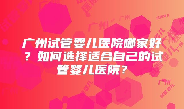 广州试管婴儿医院哪家好?如何选择适合自己的试管婴儿医院?