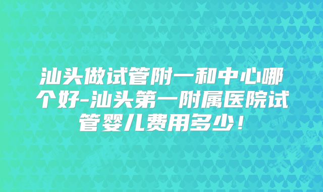 汕头做试管附一和中心哪个好-汕头第一附属医院试管婴儿费用多少!