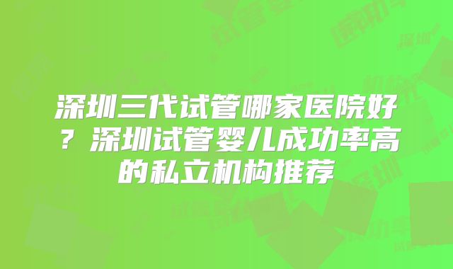 深圳三代试管哪家医院好?深圳试管婴儿成功率高的私立机构推荐