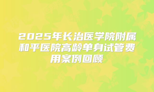2025年长治医学院附属和平医院高龄单身试管费用案例回顾