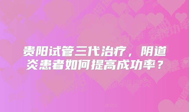 贵阳试管三代治疗,阴道炎患者如何提高成功率?
