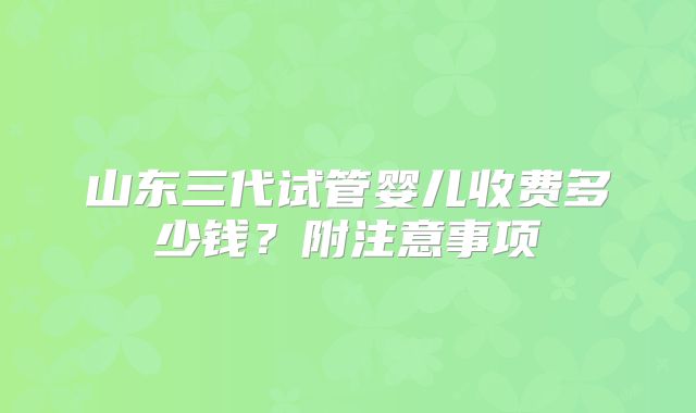 山东三代试管婴儿收费多少钱?附注意事项