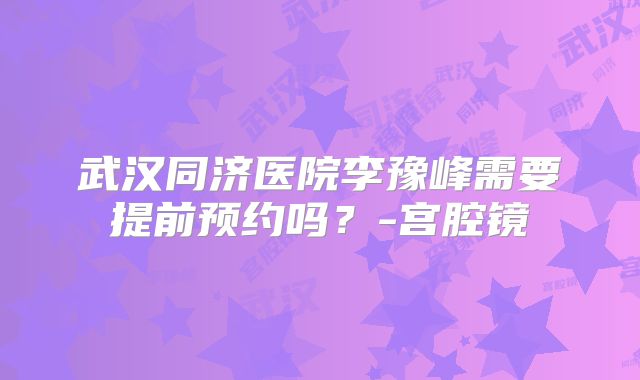 武汉同济医院李豫峰需要提前预约吗?-宫腔镜
