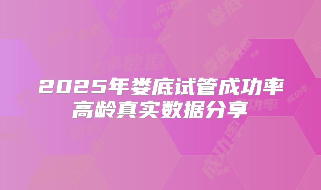 2025年娄底试管成功率高龄真实数据分享