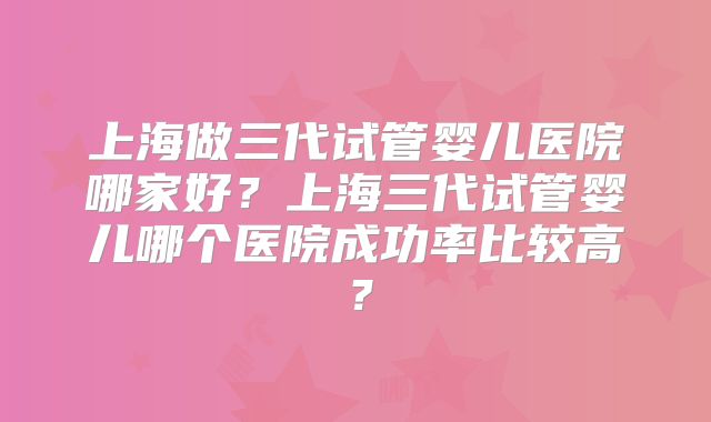 上海做三代试管婴儿医院哪家好？上海三代试管婴儿哪个医院成功率比较高？
