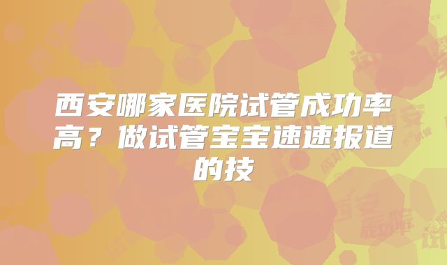 西安哪家医院试管成功率高?做试管宝宝速速报道的技