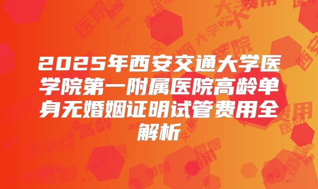 2025年西安交通大学医学院第一附属医院高龄单身无婚姻证明试管费用全解析