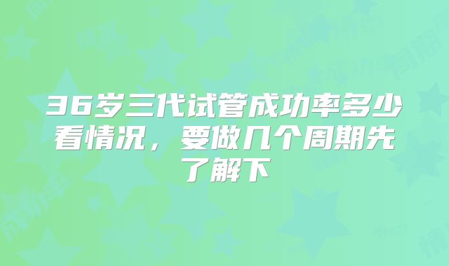36岁三代试管成功率多少看情况，要做几个周期先了解下