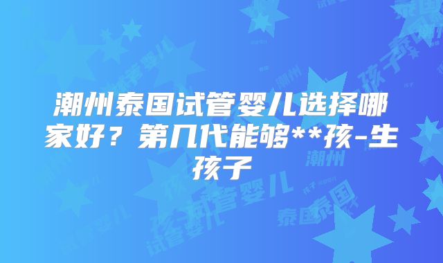 潮州泰国试管婴儿选择哪家好?第几代能够**孩-生孩子