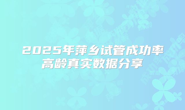 2025年萍乡试管成功率高龄真实数据分享
