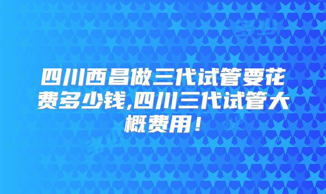 四川西昌做三代试管要花费多少钱,四川三代试管大概费用！