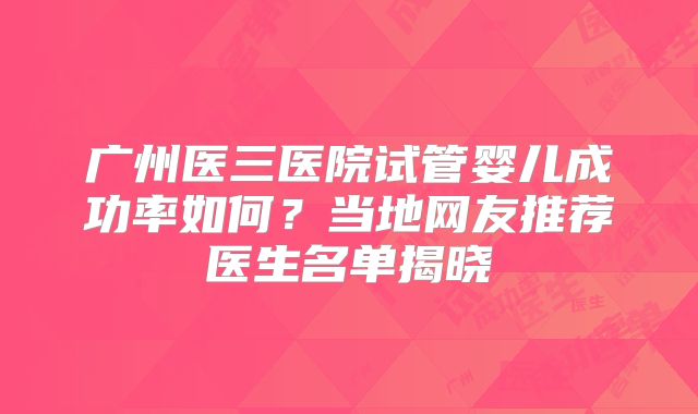 广州医三医院试管婴儿成功率如何？当地网友推荐医生名单揭晓