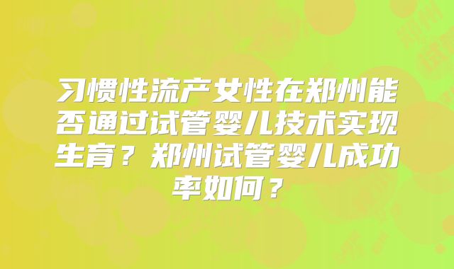 习惯性流产女性在郑州能否通过试管婴儿技术实现生育?郑州试管婴儿成功率如何?