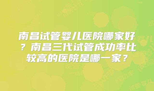 南昌试管婴儿医院哪家好?南昌三代试管成功率比较高的医院是哪一家?