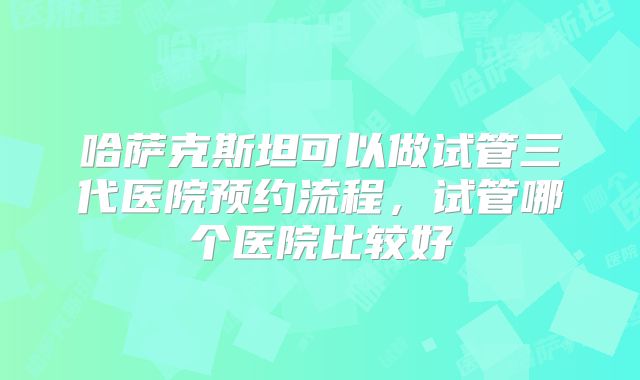 哈萨克斯坦可以做试管三代医院预约流程,试管哪个医院比较好