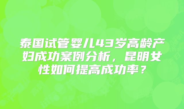 泰国试管婴儿43岁高龄产妇成功案例分析,昆明女性如何提高成功率?