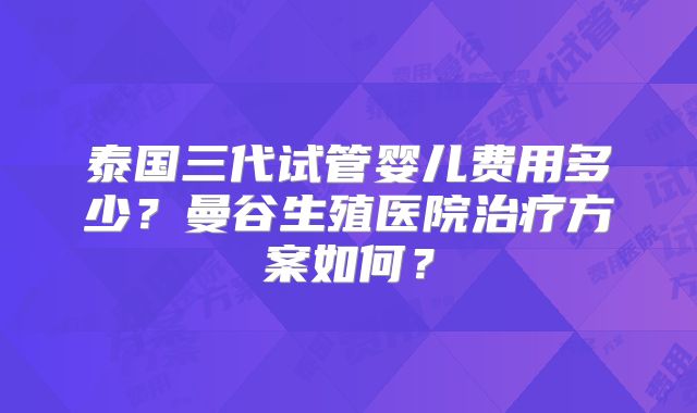 泰国三代试管婴儿费用多少?曼谷生殖医院治疗方案如何?