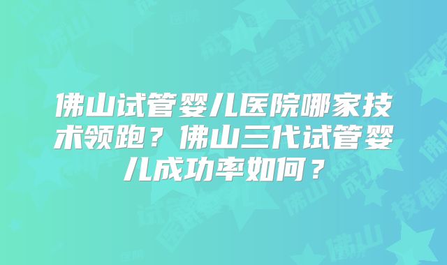 佛山试管婴儿医院哪家技术领跑?佛山三代试管婴儿成功率如何?