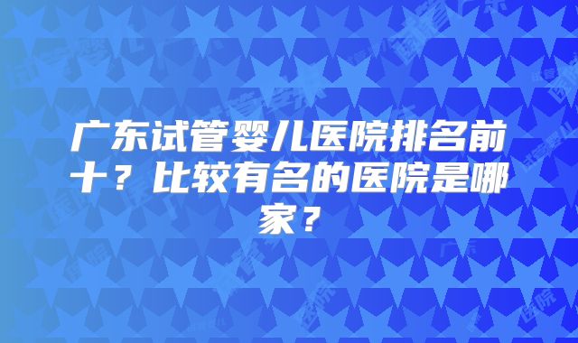 广东试管婴儿医院排名前十?比较有名的医院是哪家?