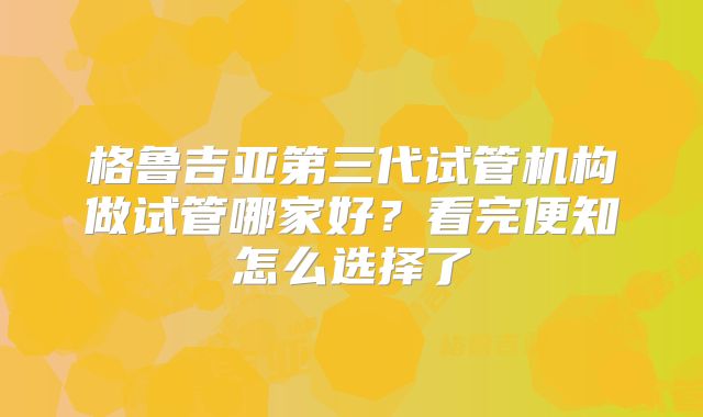 格鲁吉亚第三代试管机构做试管哪家好?看完便知怎么选择了