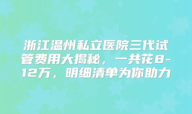浙江温州私立医院三代试管费用大揭秘,一共花8-12万,明细清单为你助力