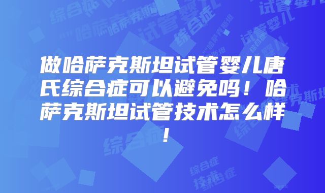 做哈萨克斯坦试管婴儿唐氏综合症可以避免吗！哈萨克斯坦试管技术怎么样！