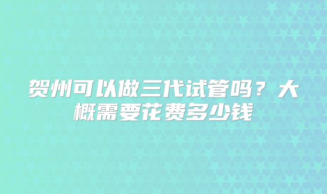 贺州可以做三代试管吗?大概需要花费多少钱