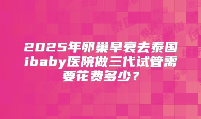 2025年卵巢早衰去泰国ibaby医院做三代试管需要花费多少？