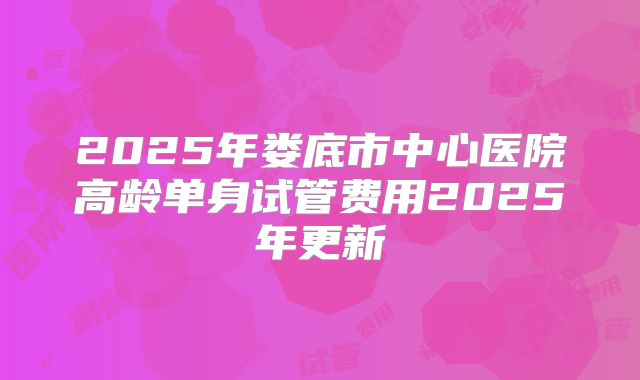 2025年娄底市中心医院高龄单身试管费用2025年更新