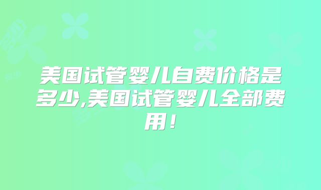 美国试管婴儿自费价格是多少,美国试管婴儿全部费用!